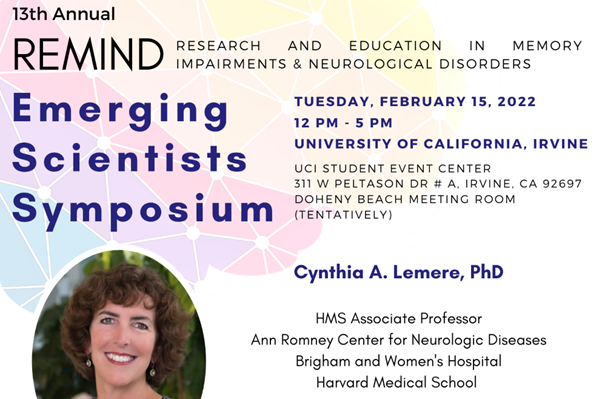 13th Annual REMIND. Research and education in memory impairments and neurological disorders. Tuesday February 15, 2022 12pm-5pm. UCI student event center 311 W Peltason Drive Irvine, CA 92697 Doheny Beach meeting room. Cynthia Lemere, PhD, associate professor at the Ann Romney Center for Neurologic Diseases at Brigham and Women’s Hospital at Harvard Medical School.